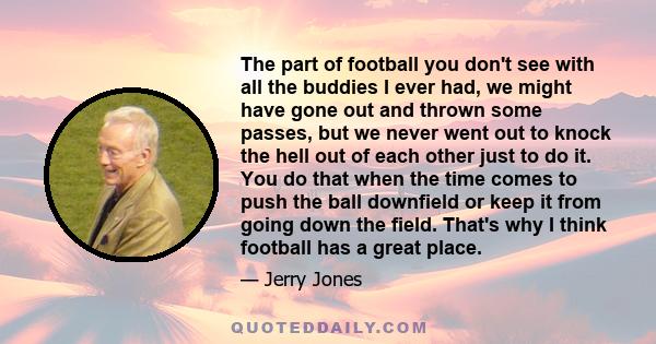 The part of football you don't see with all the buddies I ever had, we might have gone out and thrown some passes, but we never went out to knock the hell out of each other just to do it. You do that when the time comes 