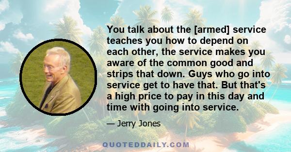 You talk about the [armed] service teaches you how to depend on each other, the service makes you aware of the common good and strips that down. Guys who go into service get to have that. But that's a high price to pay