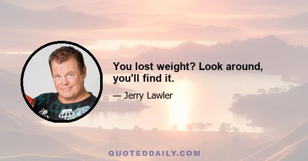 You lost weight? Look around, you'll find it.