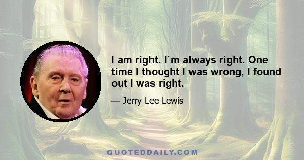 I am right. I`m always right. One time I thought I was wrong, I found out I was right.