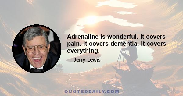 Adrenaline is wonderful. It covers pain. It covers dementia. It covers everything.