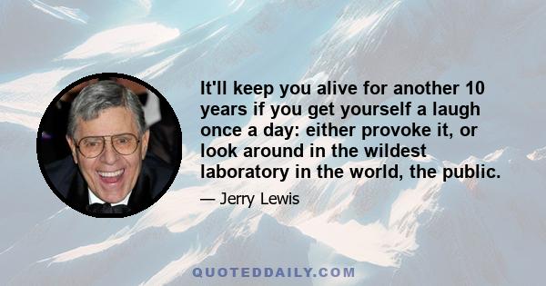 It'll keep you alive for another 10 years if you get yourself a laugh once a day: either provoke it, or look around in the wildest laboratory in the world, the public.