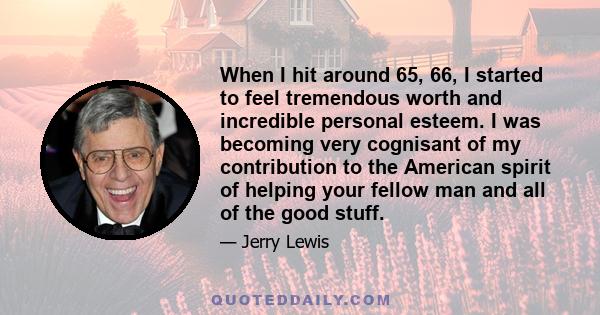 When I hit around 65, 66, I started to feel tremendous worth and incredible personal esteem. I was becoming very cognisant of my contribution to the American spirit of helping your fellow man and all of the good stuff.