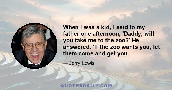 When I was a kid, I said to my father one afternoon, 'Daddy, will you take me to the zoo?' He answered, 'If the zoo wants you, let them come and get you.