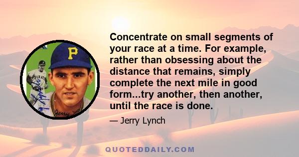 Concentrate on small segments of your race at a time. For example, rather than obsessing about the distance that remains, simply complete the next mile in good form...try another, then another, until the race is done.