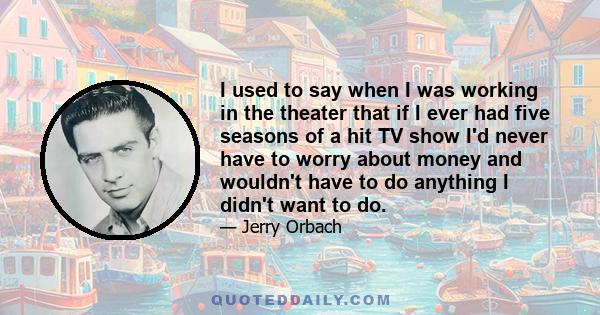 I used to say when I was working in the theater that if I ever had five seasons of a hit TV show I'd never have to worry about money and wouldn't have to do anything I didn't want to do.