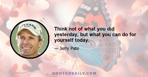 Think not of what you did yesterday, but what you can do for yourself today.