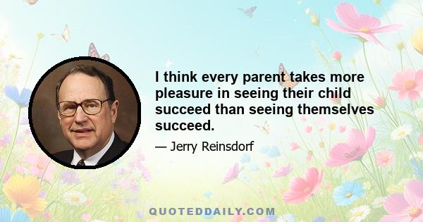 I think every parent takes more pleasure in seeing their child succeed than seeing themselves succeed.