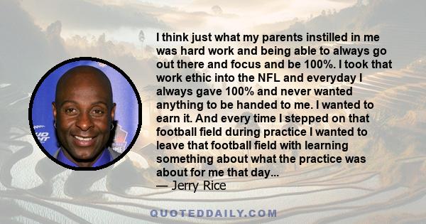 I think just what my parents instilled in me was hard work and being able to always go out there and focus and be 100%. I took that work ethic into the NFL and everyday I always gave 100% and never wanted anything to be 