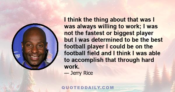 I think the thing about that was I was always willing to work; I was not the fastest or biggest player but I was determined to be the best football player I could be on the football field and I think I was able to