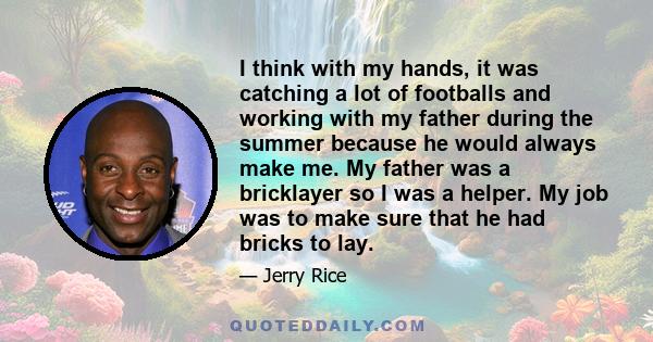 I think with my hands, it was catching a lot of footballs and working with my father during the summer because he would always make me. My father was a bricklayer so I was a helper. My job was to make sure that he had