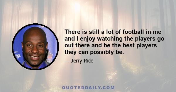 There is still a lot of football in me and I enjoy watching the players go out there and be the best players they can possibly be.