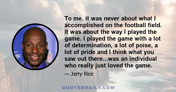 To me, it was never about what I accomplished on the football field. It was about the way I played the game. I played the game with a lot of determination, a lot of poise, a lot of pride and I think what you saw out