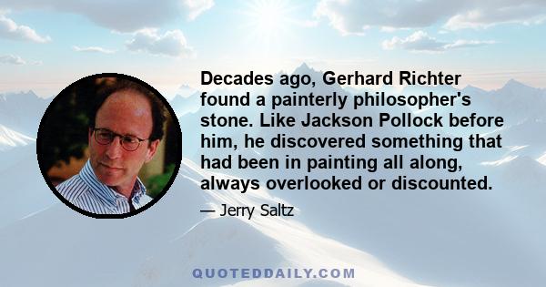 Decades ago, Gerhard Richter found a painterly philosopher's stone. Like Jackson Pollock before him, he discovered something that had been in painting all along, always overlooked or discounted.