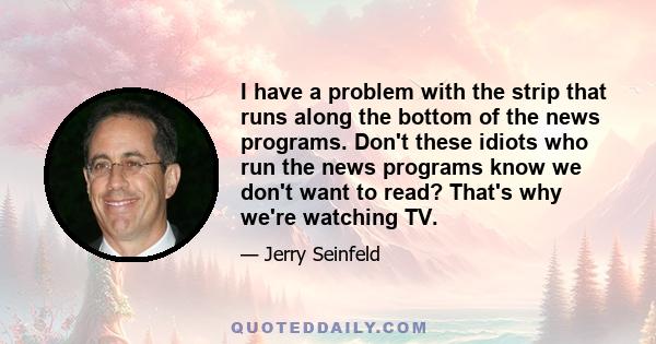 I have a problem with the strip that runs along the bottom of the news programs. Don't these idiots who run the news programs know we don't want to read? That's why we're watching TV.