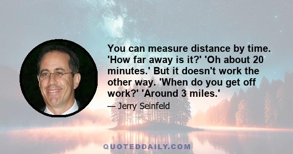 You can measure distance by time. 'How far away is it?' 'Oh about 20 minutes.' But it doesn't work the other way. 'When do you get off work?' 'Around 3 miles.'