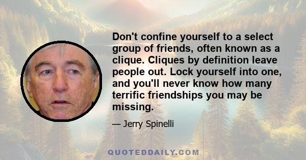 Don't confine yourself to a select group of friends, often known as a clique. Cliques by definition leave people out. Lock yourself into one, and you'll never know how many terrific friendships you may be missing.