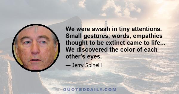 We were awash in tiny attentions. Small gestures, words, empathies thought to be extinct came to life... We discovered the color of each other's eyes.