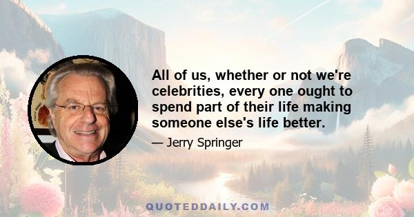 All of us, whether or not we're celebrities, every one ought to spend part of their life making someone else's life better.