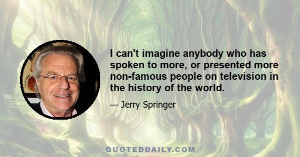 I can't imagine anybody who has spoken to more, or presented more non-famous people on television in the history of the world.