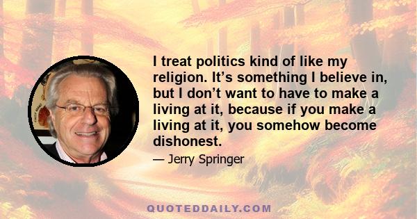 I treat politics kind of like my religion. It’s something I believe in, but I don’t want to have to make a living at it, because if you make a living at it, you somehow become dishonest.