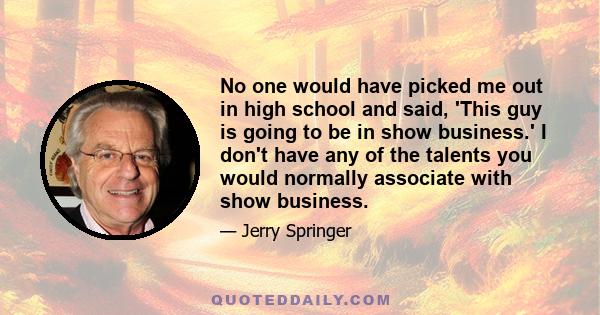 No one would have picked me out in high school and said, 'This guy is going to be in show business.' I don't have any of the talents you would normally associate with show business.