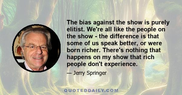 The bias against the show is purely elitist. We're all like the people on the show - the difference is that some of us speak better, or were born richer. There's nothing that happens on my show that rich people don't