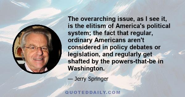 The overarching issue, as I see it, is the elitism of America's political system; the fact that regular, ordinary Americans aren't considered in policy debates or legislation, and regularly get shafted by the