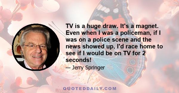 TV is a huge draw. It's a magnet. Even when I was a policeman, if I was on a police scene and the news showed up, I'd race home to see if I would be on TV for 2 seconds!