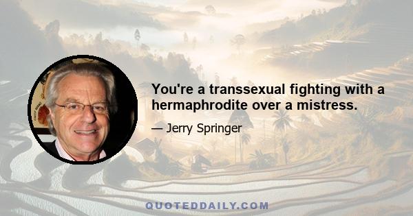 You're a transsexual fighting with a hermaphrodite over a mistress.