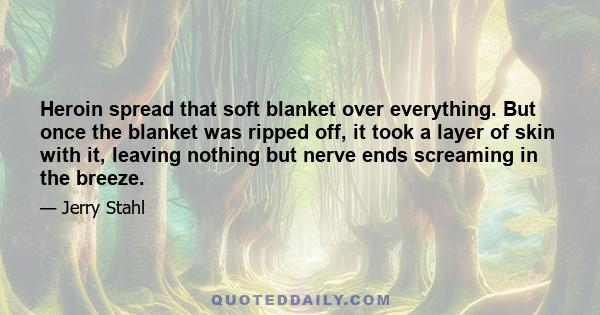 Heroin spread that soft blanket over everything. But once the blanket was ripped off, it took a layer of skin with it, leaving nothing but nerve ends screaming in the breeze.