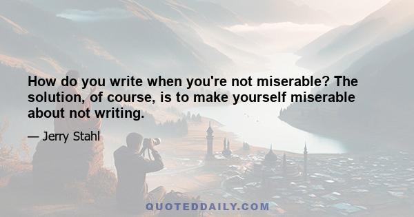 How do you write when you're not miserable? The solution, of course, is to make yourself miserable about not writing.