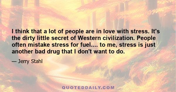 I think that a lot of people are in love with stress. It's the dirty little secret of Western civilization. People often mistake stress for fuel.... to me, stress is just another bad drug that I don't want to do.