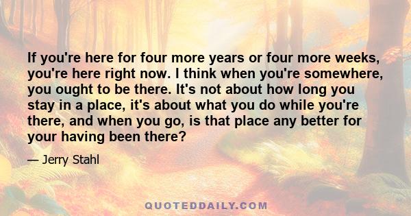 If you're here for four more years or four more weeks, you're here right now. I think when you're somewhere, you ought to be there. It's not about how long you stay in a place, it's about what you do while you're there, 