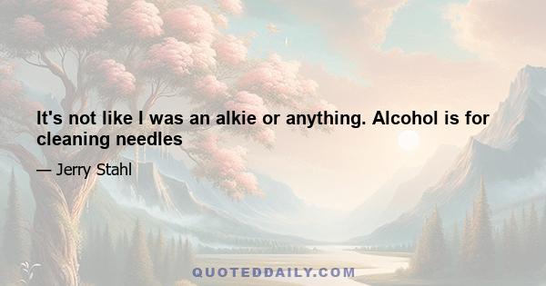 It's not like I was an alkie or anything. Alcohol is for cleaning needles