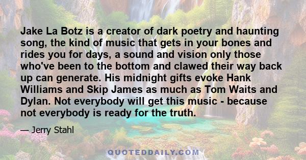 Jake La Botz is a creator of dark poetry and haunting song, the kind of music that gets in your bones and rides you for days, a sound and vision only those who've been to the bottom and clawed their way back up can