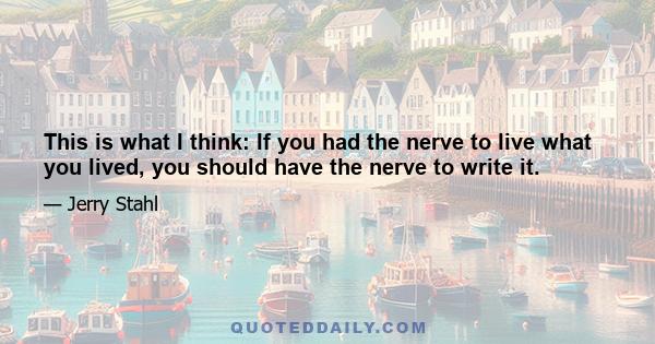 This is what I think: If you had the nerve to live what you lived, you should have the nerve to write it.