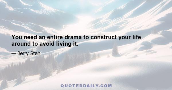 You need an entire drama to construct your life around to avoid living it.