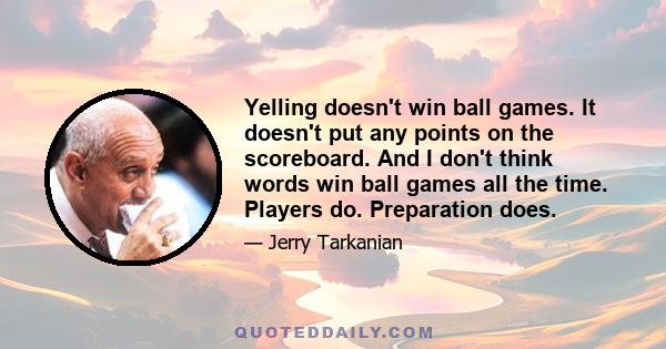 Yelling doesn't win ball games. It doesn't put any points on the scoreboard. And I don't think words win ball games all the time. Players do. Preparation does.