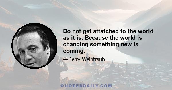 Do not get attatched to the world as it is. Because the world is changing something new is coming.