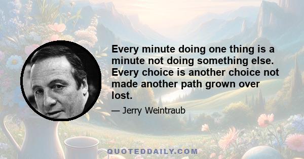 Every minute doing one thing is a minute not doing something else. Every choice is another choice not made another path grown over lost.