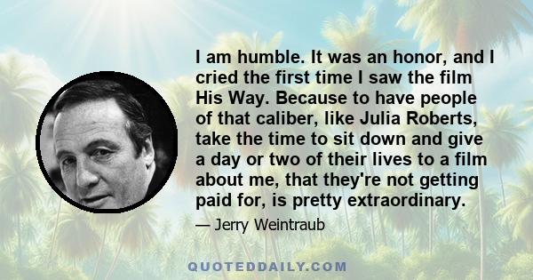 I am humble. It was an honor, and I cried the first time I saw the film His Way. Because to have people of that caliber, like Julia Roberts, take the time to sit down and give a day or two of their lives to a film about 