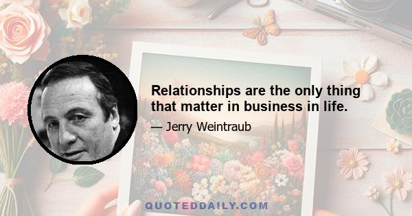 Relationships are the only thing that matter in business in life.