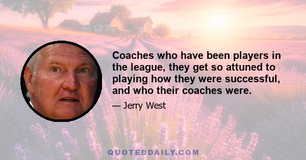 Coaches who have been players in the league, they get so attuned to playing how they were successful, and who their coaches were.