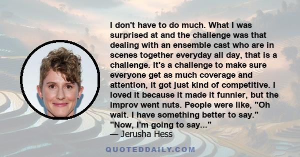 I don't have to do much. What I was surprised at and the challenge was that dealing with an ensemble cast who are in scenes together everyday all day, that is a challenge. It's a challenge to make sure everyone get as