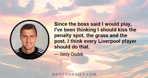 Since the boss said I would play, I've been thinking I should kiss the penalty spot, the grass and the post. I think every Liverpool player should do that.