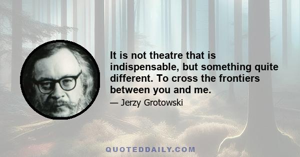 It is not theatre that is indispensable, but something quite different. To cross the frontiers between you and me.