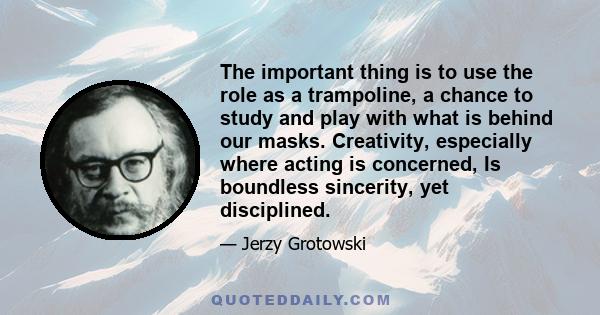 The important thing is to use the role as a trampoline, a chance to study and play with what is behind our masks. Creativity, especially where acting is concerned, Is boundless sincerity, yet disciplined.