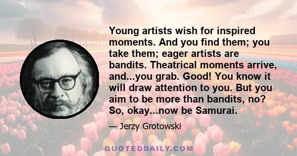 Young artists wish for inspired moments. And you find them; you take them; eager artists are bandits. Theatrical moments arrive, and...you grab. Good! You know it will draw attention to you. But you aim to be more than