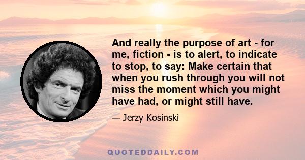 And really the purpose of art - for me, fiction - is to alert, to indicate to stop, to say: Make certain that when you rush through you will not miss the moment which you might have had, or might still have.